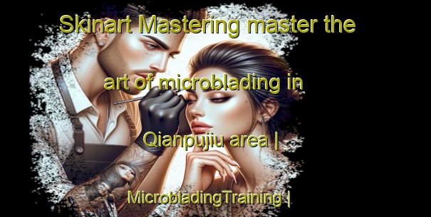 Skinart Mastering master the art of microblading in Qianpujiu area | MicrobladingTraining | MicrobladingClasses | SkinartTraining-China
